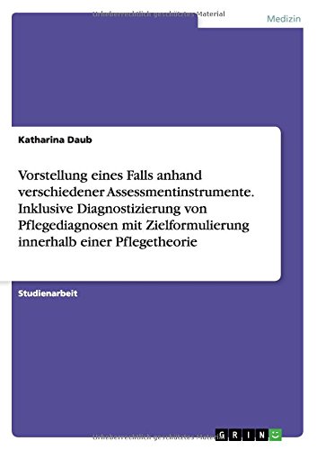 Vorstellung eines Falls anhand verschiedener Assessmentinstrumente. Inklusive Diagnostizierung von Pflegediagnosen mit Zielformulierung innerhalb einer Pflegetheorie