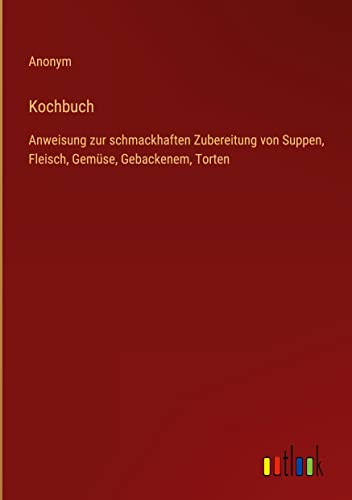 Kochbuch: Anweisung zur schmackhaften Zubereitung von Suppen, Fleisch, Gemüse, Gebackenem, Torten