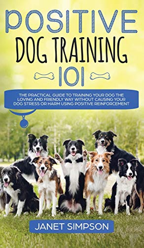 Positive Dog Training 101: The Practical Guide to Training Your Dog the Loving and Friendly Way Without Causing your Dog Stress or Harm Using Positive Reinforcement