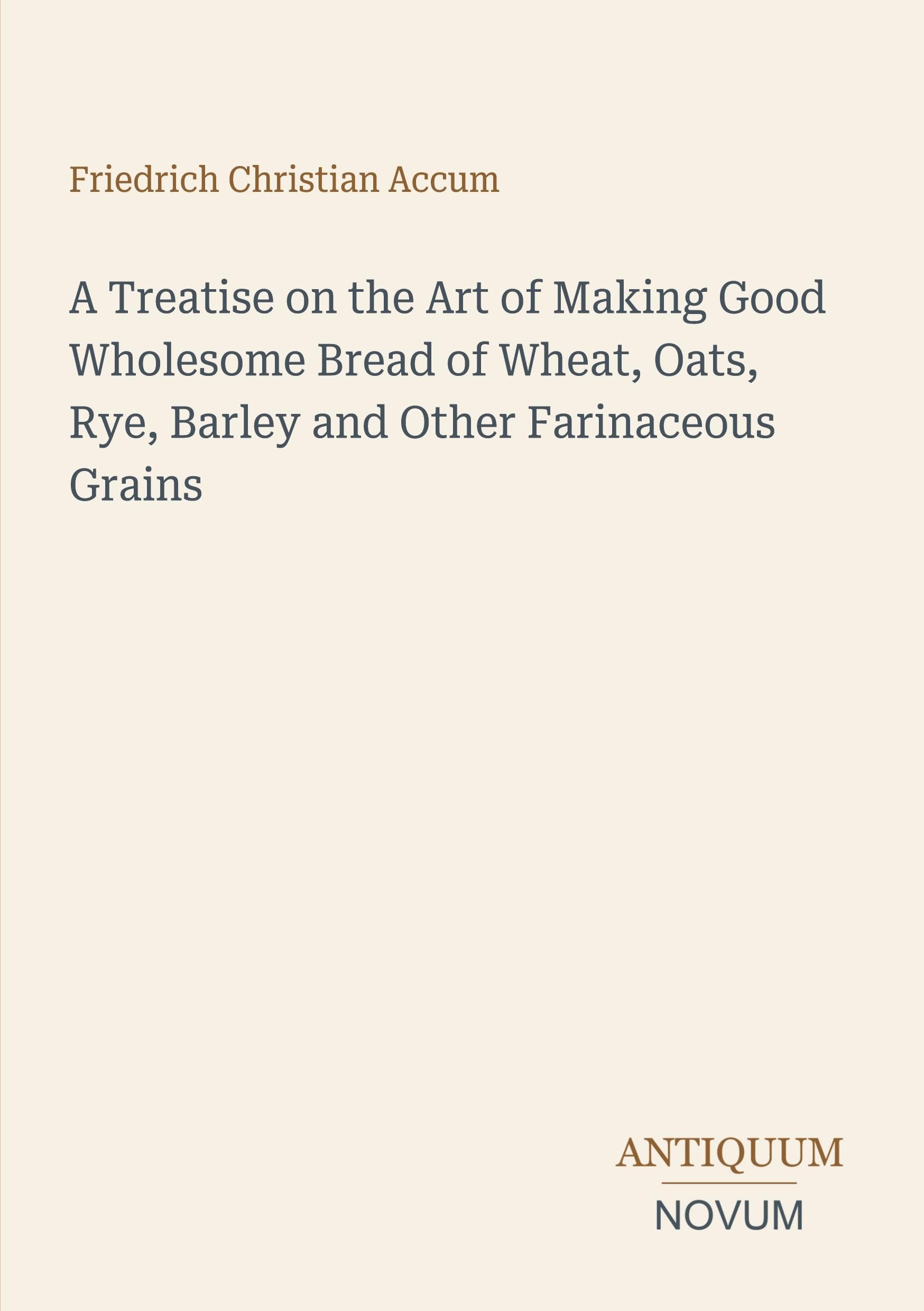 A Treatise on the Art of Making Good Wholesome Bread of Wheat, Oats, Rye, Barley and Other Farinaceous Grains