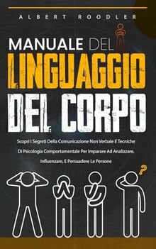 Manuale Del Linguaggio Del Corpo: Scopri I Segreti Della Comunicazione Non Verbale E Tecniche Di Psicologia Comportamentale Per Imparare Ad Analizzare, Influenzare, E Persuadere Le Persone