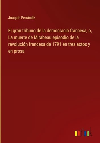 El gran tribuno de la democracia francesa, o, La muerte de Mirabeau episodio de la revolución francesa de 1791 en tres actos y en prosa