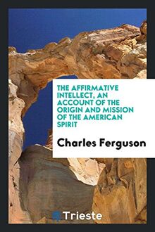 The affirmative intellect, an account of the origin and mission of the American spirit