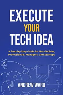 Execute Your Tech Idea: A Step by Step Guide for Non-Techies, Professionals, Managers, and Startups (How To Find, Implement, and Launch your Technology Idea)