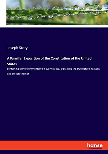 A Familiar Exposition of the Constitution of the United States: containing a brief commentary on every clause, explaining the true nature, reasons, and objects thereof