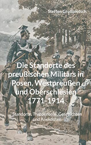Die Standorte des preußischen Militärs in Posen, Westpreußen und Oberschlesien 1771-1914: Standorte, Truppenteile, Geschichten und Anekdoten