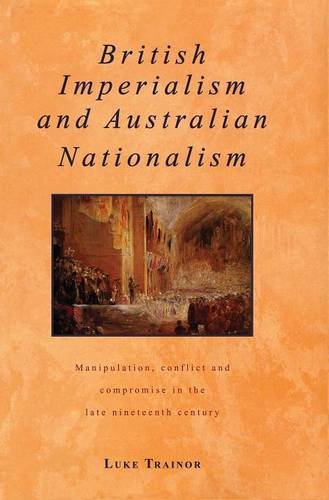 British Imperialism and Australian Nationalism: Manipulation, Conflict and Compromise in the Late Nineteenth Century (Studies in Australian History)