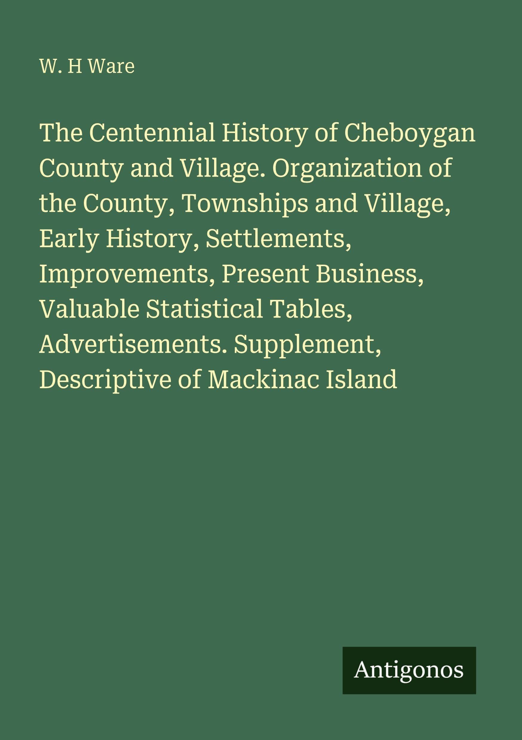 The Centennial History of Cheboygan County and Village. Organization of the County, Townships and Village, Early History, Settlements, Improvements, ... Supplement, Descriptive of Mackinac Island