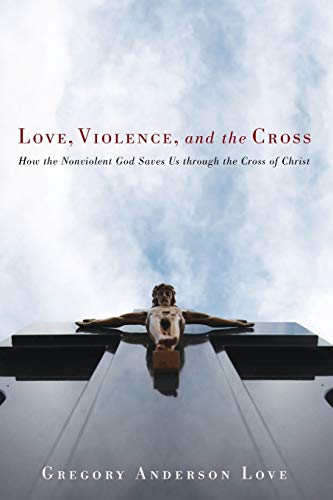 Love, Violence, and the Cross: How the Nonviolent God Saves Us Through the Cross of Christ