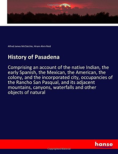 History of Pasadena: Comprising an account of the native Indian, the early Spanish, the Mexican, the American, the colony, and the incorporated city, ... waterfalls and other objects of natural