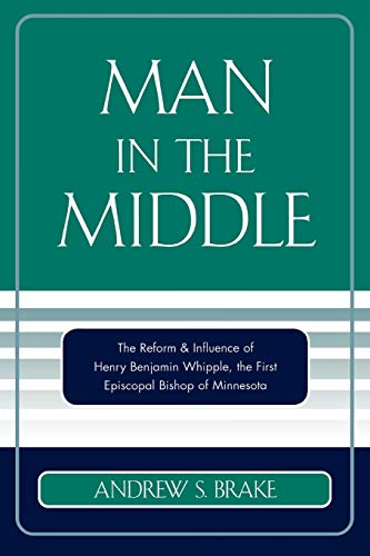 Man in the Middle: The Reform & Influence Of Henry Benjamin Whipple, The First Episcopal Bishop Of Minnesota: The Reform & Influence of Henry ... the first Episcopal Bishop of Minnesota