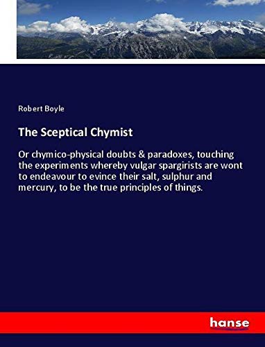 The Sceptical Chymist: Or chymico-physical doubts & paradoxes, touching the experiments whereby vulgar spargirists are wont to endeavour to evince ... mercury, to be the true principles of things.