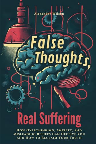 False Thoughts, Real Suffering: How Overthinking, Anxiety, and Misleading Beliefs Can Deceive You and How to Reclaim Your Truth