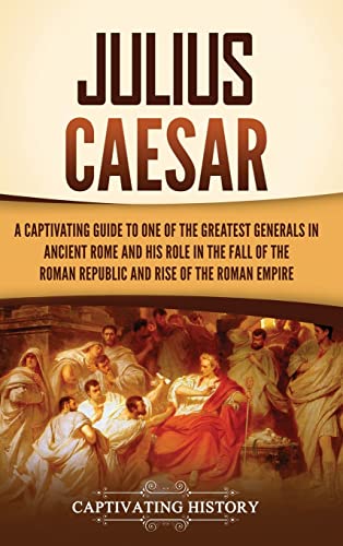 Julius Caesar: A Captivating Guide to One of the Greatest Generals in Ancient Rome and His Role in the Fall of the Roman Republic and Rise of the Roman Empire