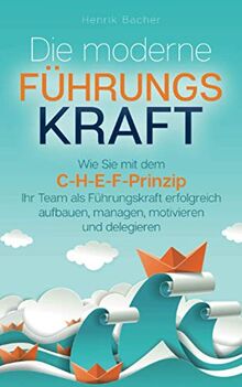 Die moderne Führungskraft: Wie Sie mit dem C-H-E-F-Prinzip Ihr Team als Führungskraft erfolgreich aufbauen, managen, motivieren und delegieren