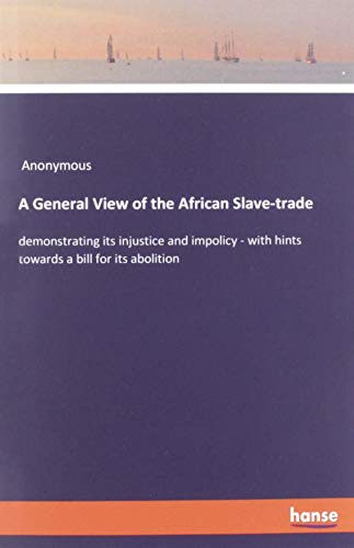 A General View of the African Slave-trade: demonstrating its injustice and impolicy - with hints towards a bill for its abolition