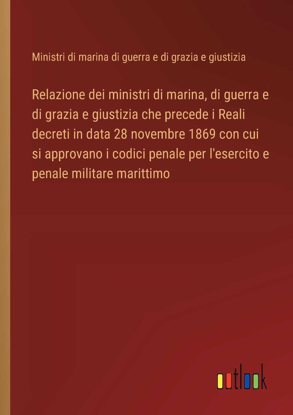 Relazione dei ministri di marina, di guerra e di grazia e giustizia che precede i Reali decreti in data 28 novembre 1869 con cui si approvano i codici penale per l'esercito e penale militare marittimo