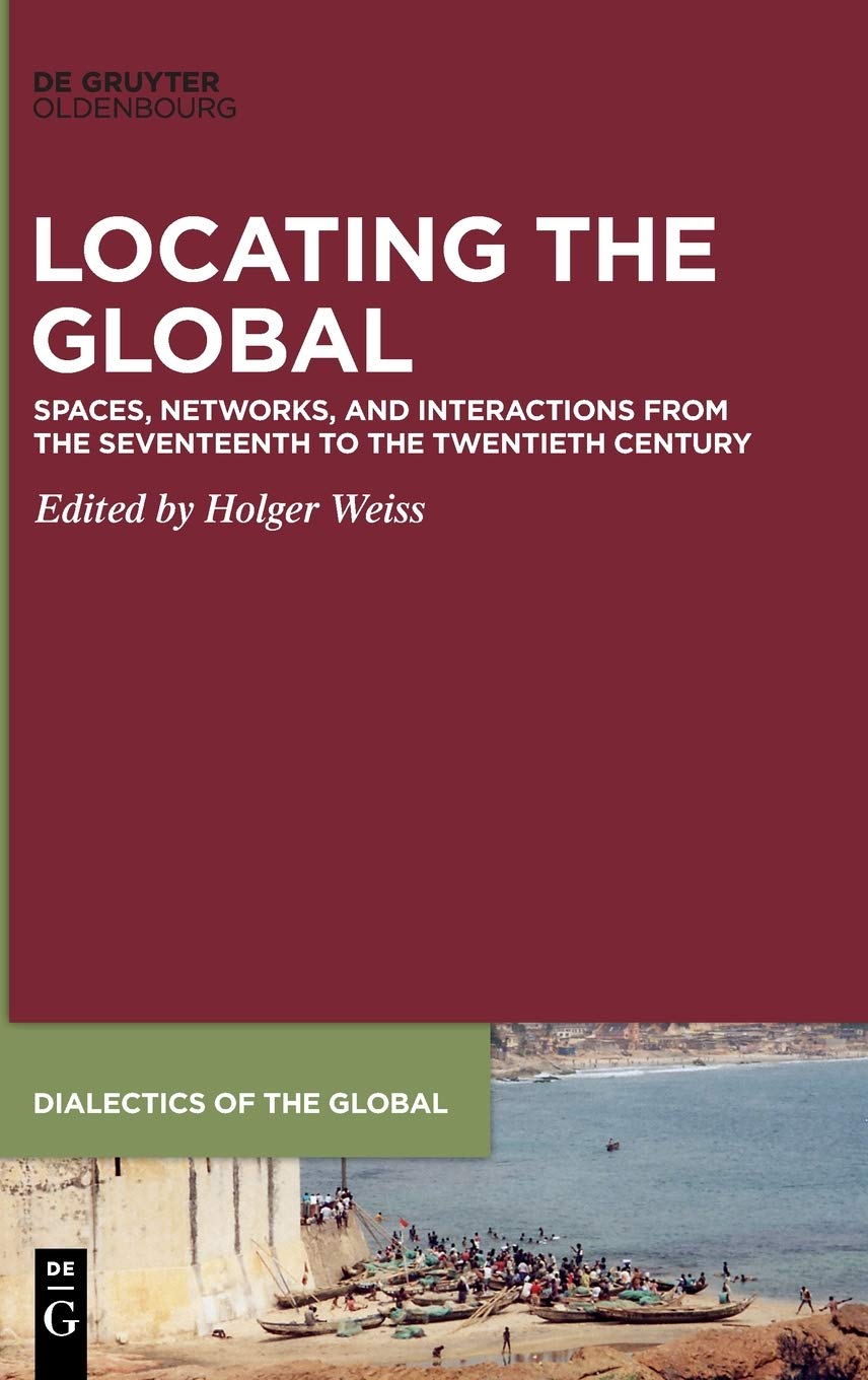Locating the Global: Spaces, Networks and Interactions from the Seventeenth to the Twentieth Century (Dialectics of the Global, 6)