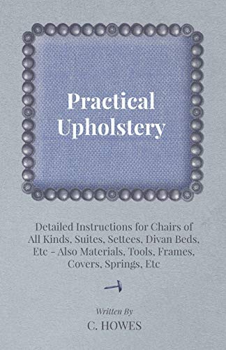 Practical Upholstery Detailed Instructions for Chairs of All Kinds, Suites, Settees, Divan Beds, Etc Also Materials, Tools, Frames, Covers, Springs, Etc