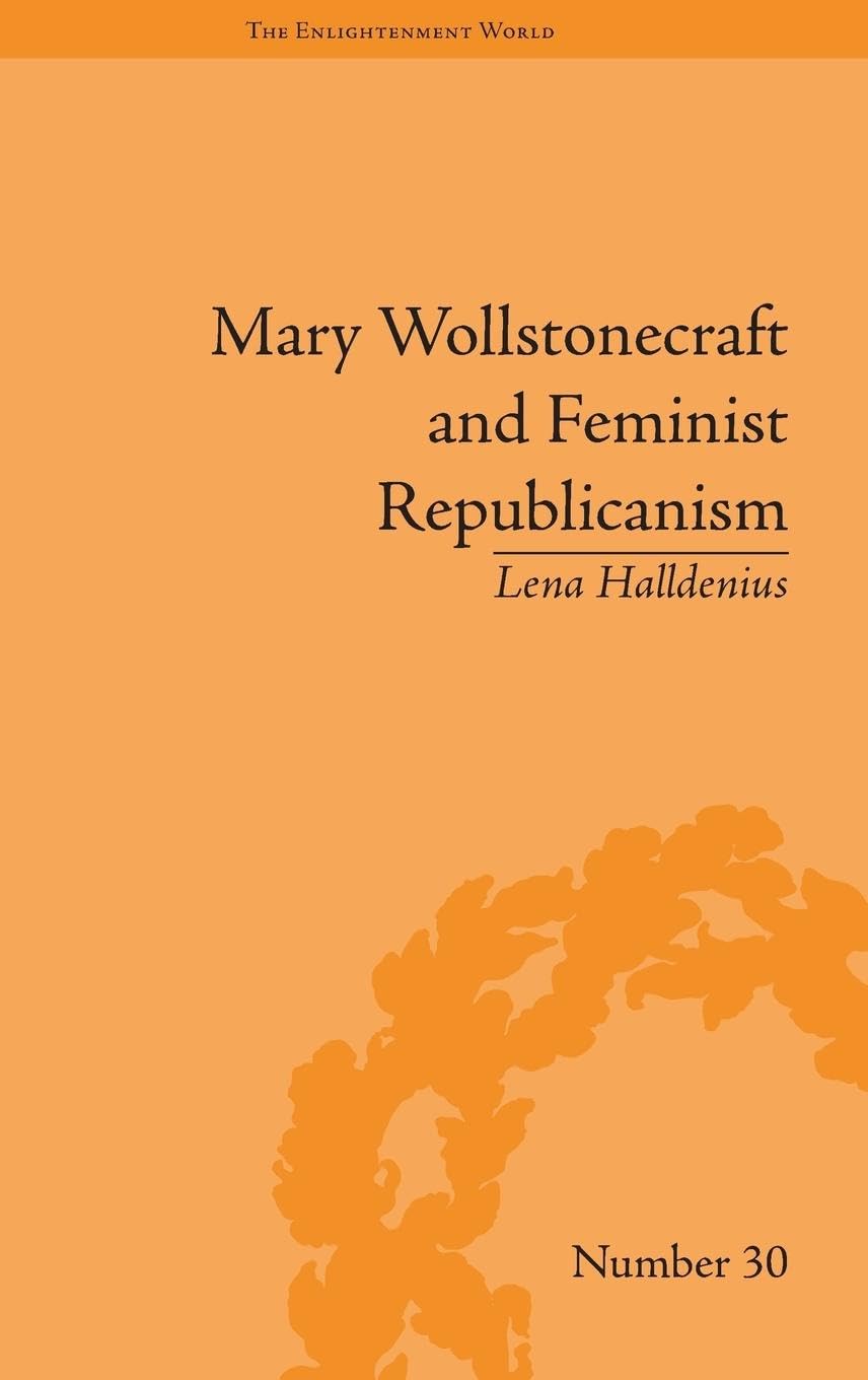 Mary Wollstonecraft and Feminist Republicanism: Independence, Rights and the Experience of Unfreedom (The Enlightenment World)