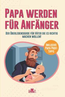 Papa werden für Anfänger: Der Überlebensguide für Väter die es richtig machen wollen / inklusive Papa Profi Tipps!