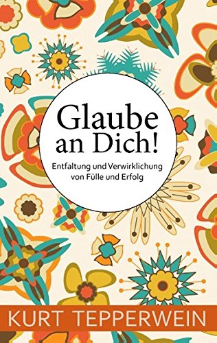 Glaube an Dich!: Entfaltung und Verwirklichung von Fülle und Erfolg
