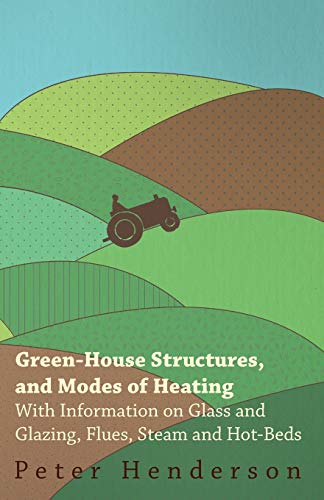 Green-House Structures, and Modes of Heating - With Information on Glass and Glazing, Flues, Steam and Hot-Beds