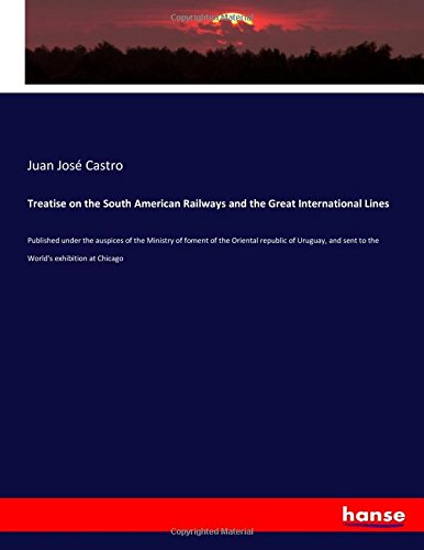 Treatise on the South American Railways and the Great International Lines: Published under the auspices of the Ministry of foment of the Oriental ... and sent to the World's exhibition at Chicago