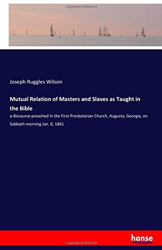 Mutual Relation of Masters and Slaves as Taught in the Bible: a discourse preached in the First Presbyterian Church, Augusta, Georgia, on Sabbath morning Jan. 6, 1861