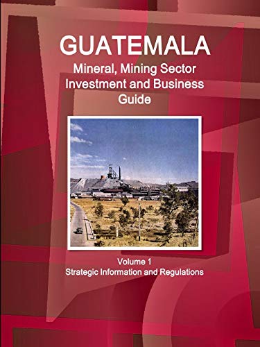 Guatemala Mineral, Mining Sector Investment and Business Guid Volume 1 Strategic Information and Regulations (World Business and Investment Library)
