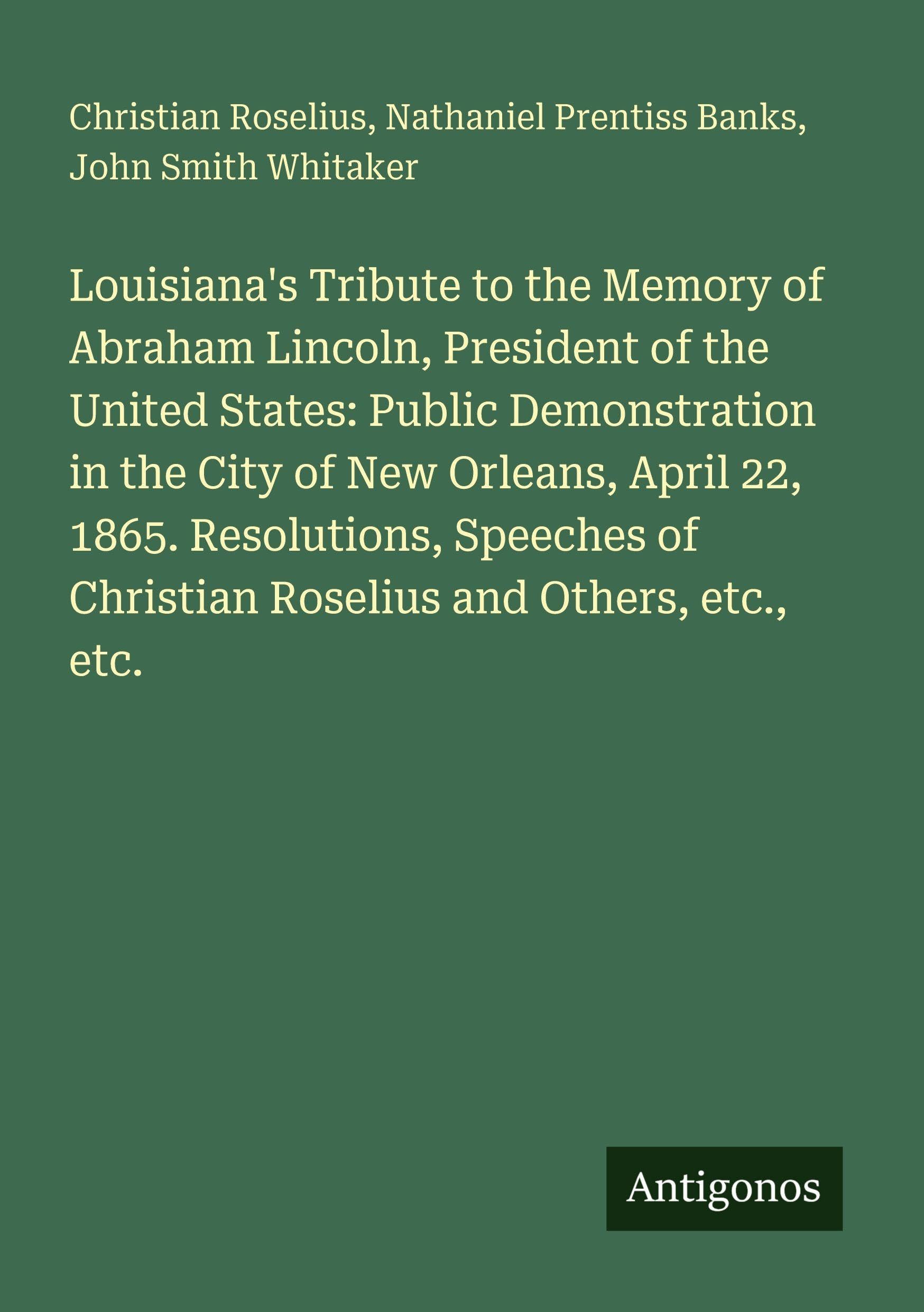 Louisiana's Tribute to the Memory of Abraham Lincoln, President of the United States: Public Demonstration in the City of New Orleans, April 22, 1865. ... of Christian Roselius and Others, etc., etc.