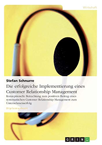 Die erfolgreiche Implementierung eines Customer Relationship Management: Konzeptionelle Betrachtung zum positiven Beitrag eines systematischen Customer Relationship Management zum Unternehmenserfolg