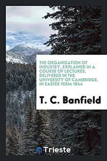 The Organization of Industry, Explained in a Course of Lectures, Delivered in the University of Cambridge, in Easter Term 1844