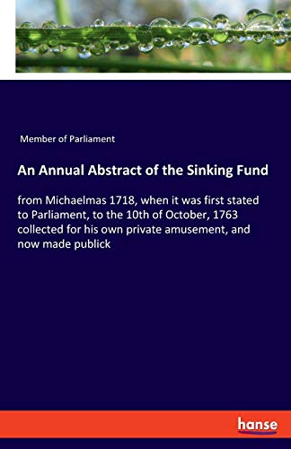 An Annual Abstract of the Sinking Fund: from Michaelmas 1718, when it was first stated to Parliament, to the 10th of October, 1763 collected for his own private amusement, and now made publick