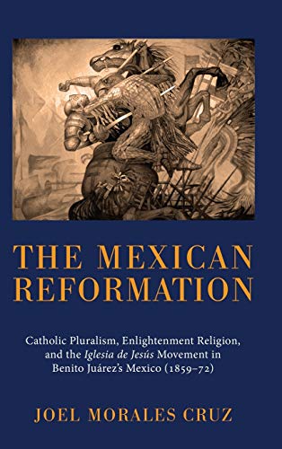 The Mexican Reformation: Catholic Pluralism, Enlightenment Religion, and the Iglesia de Jesus Movement in Benito Juarez's Mexico (1859-72)