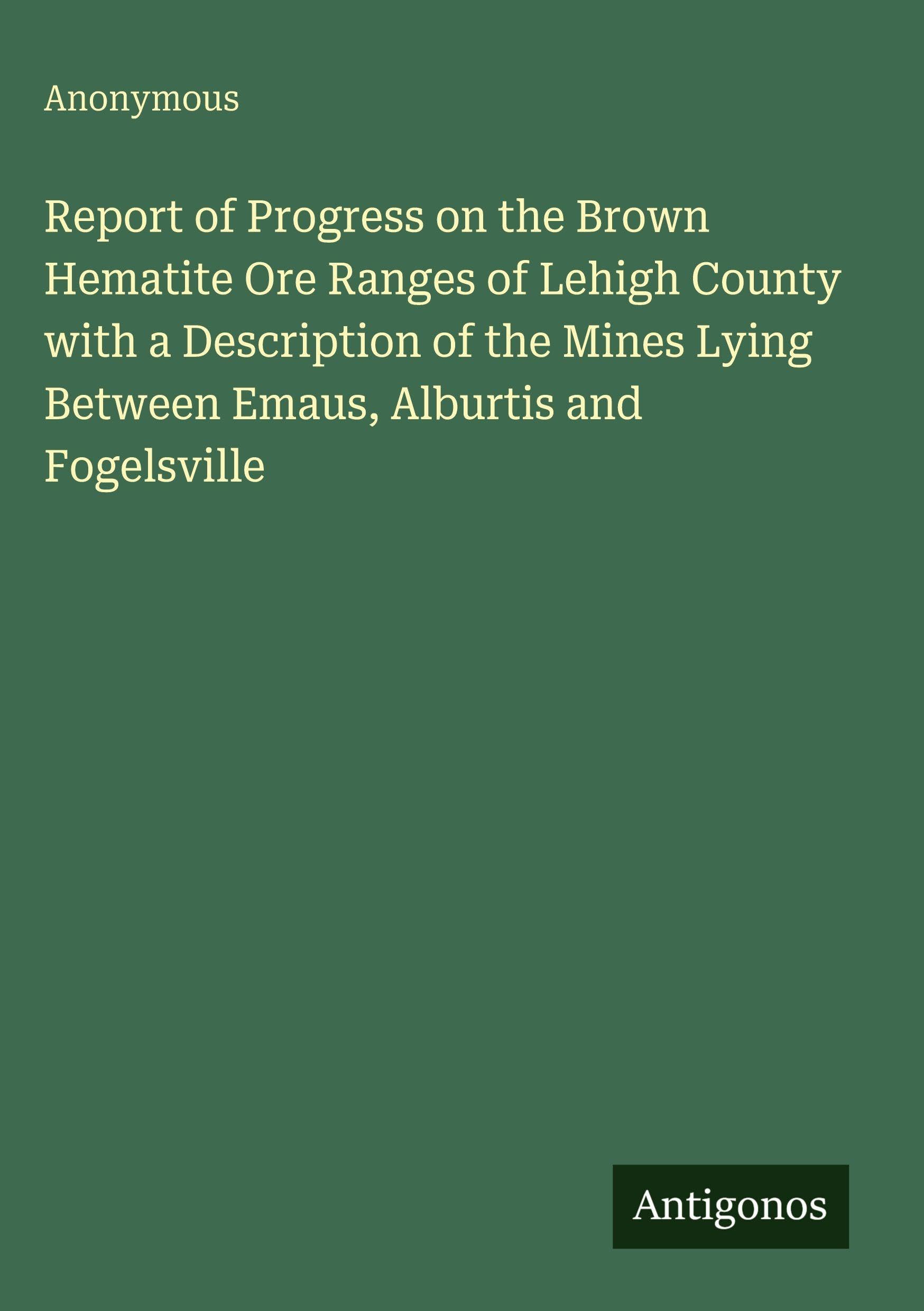 Report of Progress on the Brown Hematite Ore Ranges of Lehigh County with a Description of the Mines Lying Between Emaus, Alburtis and Fogelsville