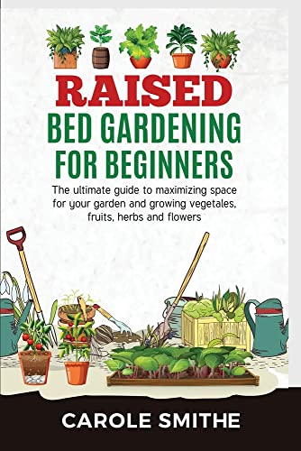 RAISED BED GARDENING FOR BEGINNERS: The Ultimate Guide To Maximizing Space For Your Garden And Growing Vegetales, Fruits, Herbs And Flowers