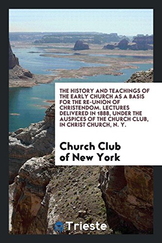 The History and Teachings of the Early Church as a Basis for the Re-Union of Christendom. Lectures Delivered in 1888, under the Auspices of the Church Club, in Christ Church, N. Y.