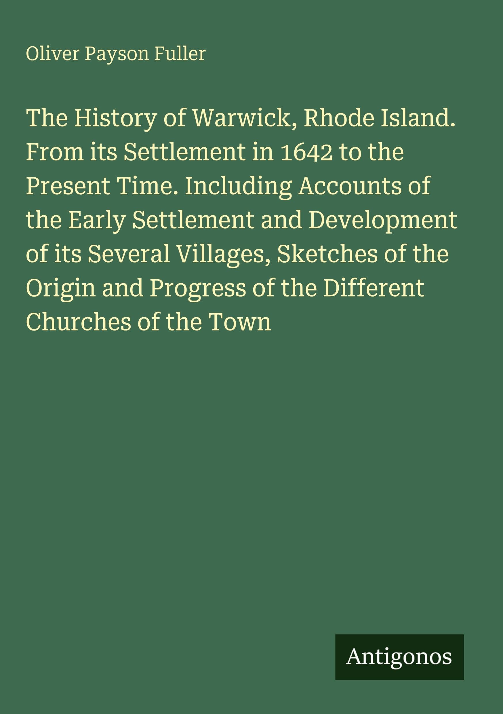 The History of Warwick, Rhode Island. From its Settlement in 1642 to the Present Time. Including Accounts of the Early Settlement and Development of ... of the Different Churches of the Town