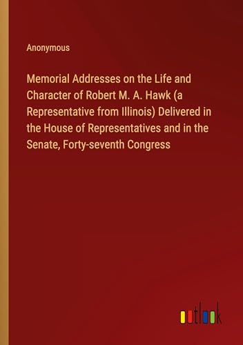 Memorial Addresses on the Life and Character of Robert M. A. Hawk (a Representative from Illinois) Delivered in the House of Representatives and in the Senate, Forty-seventh Congress