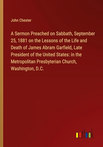 A Sermon Preached on Sabbath, September 25, 1881 on the Lessons of the Life and Death of James Abram Garfield, Late President of the United States: in ... Presbyterian Church, Washington, D.C.