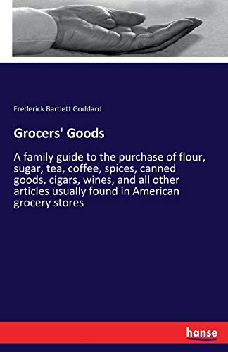 Grocers' Goods: A family guide to the purchase of flour, sugar, tea, coffee, spices, canned goods, cigars, wines, and all other articles usually found in American grocery stores