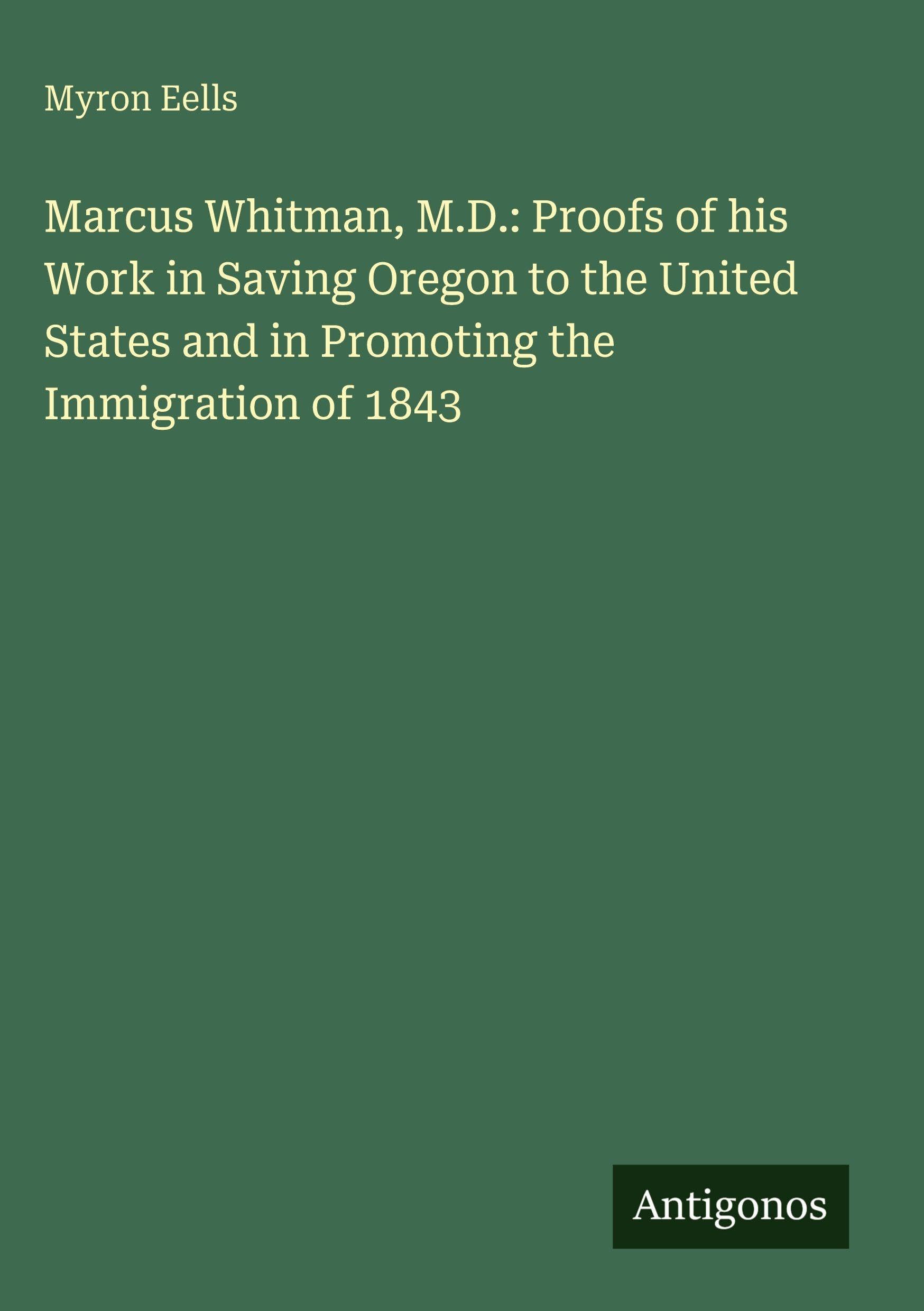 Marcus Whitman, M.D.: Proofs of his Work in Saving Oregon to the United States and in Promoting the Immigration of 1843