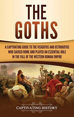 Captivating History The Goths, A Captivating Guide To The Visigoths And Ostrogoths Who Sacked Rome And Played An Essential Role In The Fall Of The Western Roman Empire