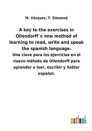 A key to the exercises in Ollendorff´s new method of learning to read, write and speak the spanish language.: Una clave para los ejercicios en el ... aprender a leer, escribir y hablar español.