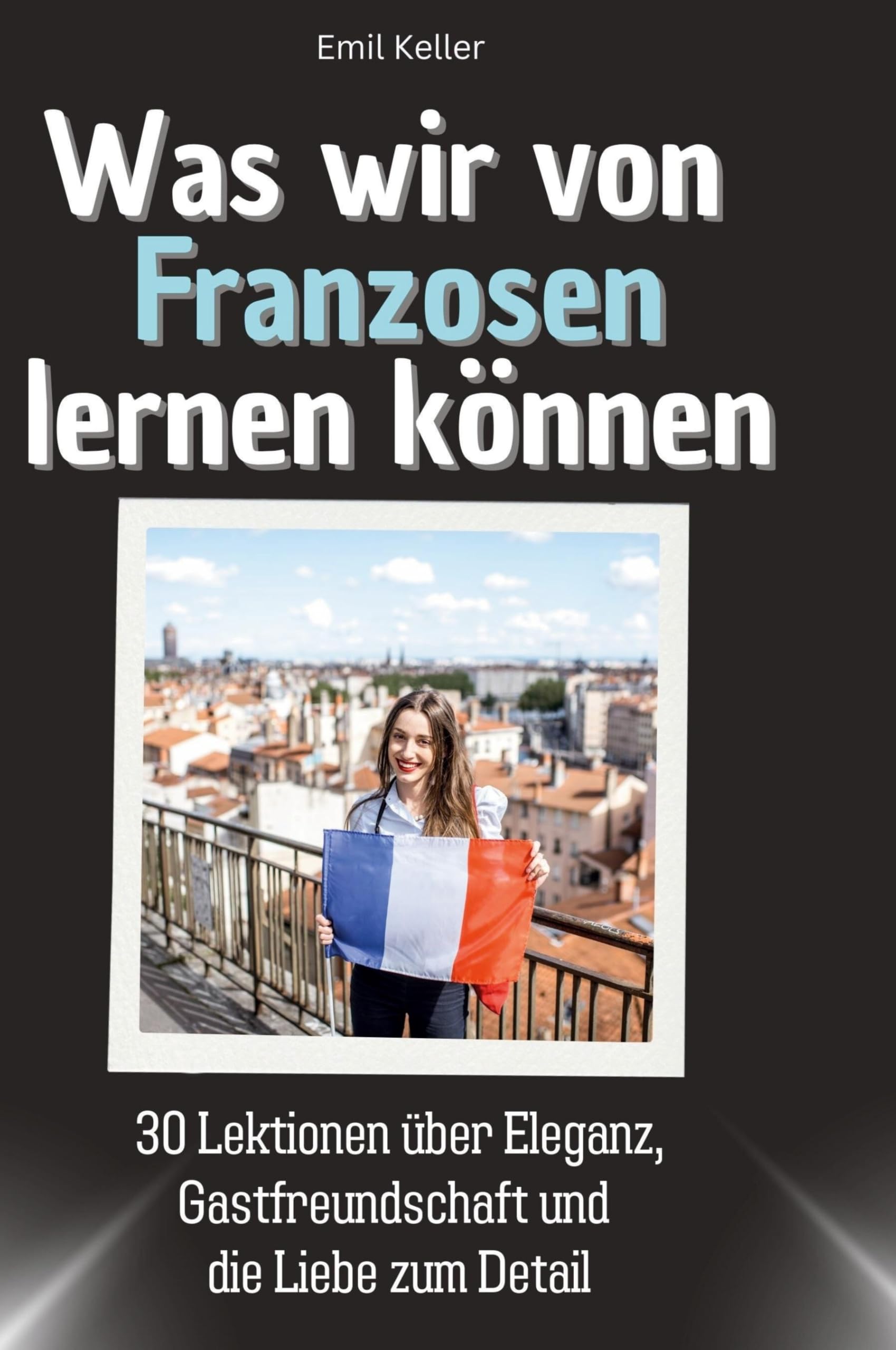 Was wir von Franzosen lernen können: 30 Lektionen über Eleganz, Gastfreundschaft und die Liebe zum Detail