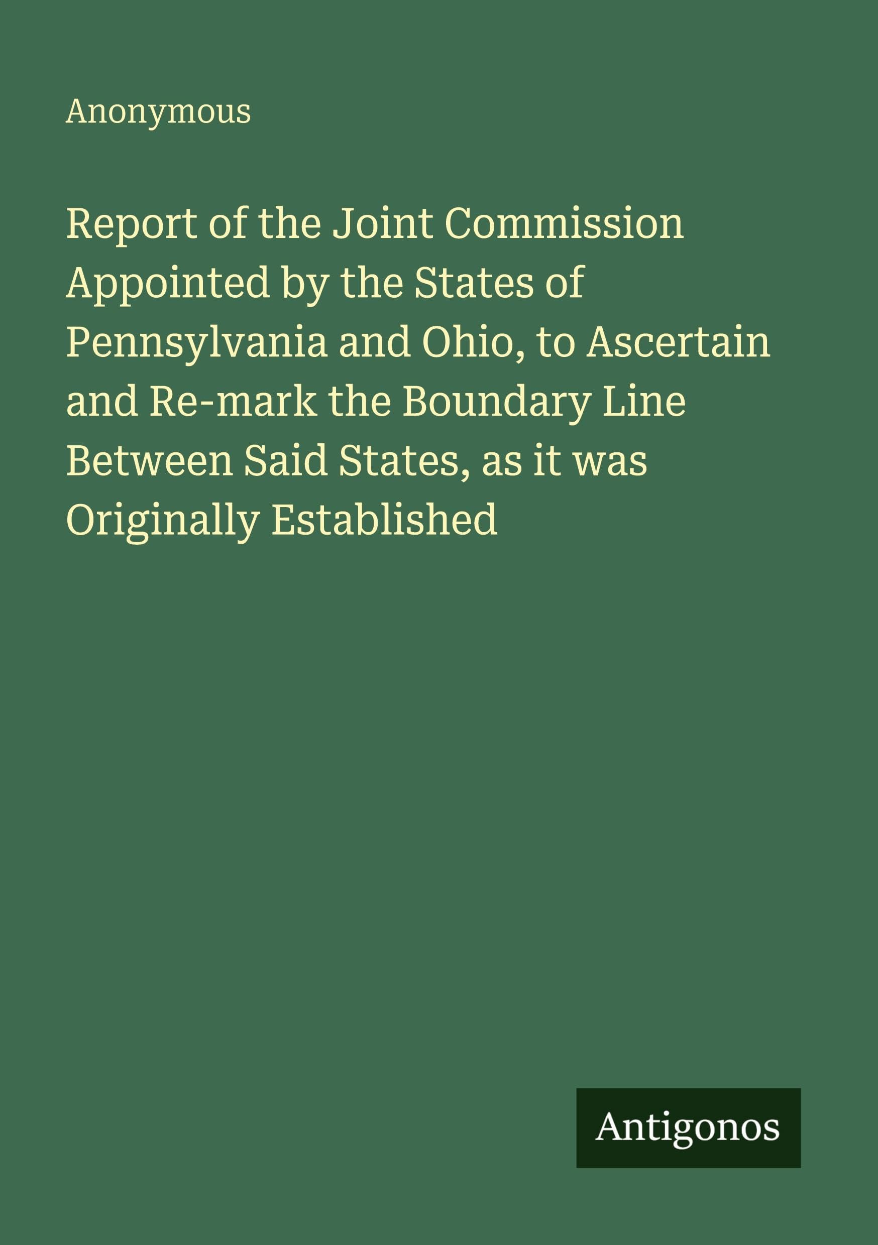 Report of the Joint Commission Appointed by the States of Pennsylvania and Ohio, to Ascertain and Re-mark the Boundary Line Between Said States, as it was Originally Established