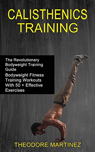 Theodore Martinez Calisthenics Training, The Revolutionary Bodyweight Training Guide (Bodyweight Fitness Training Workouts With 50 + Effective Exercises)