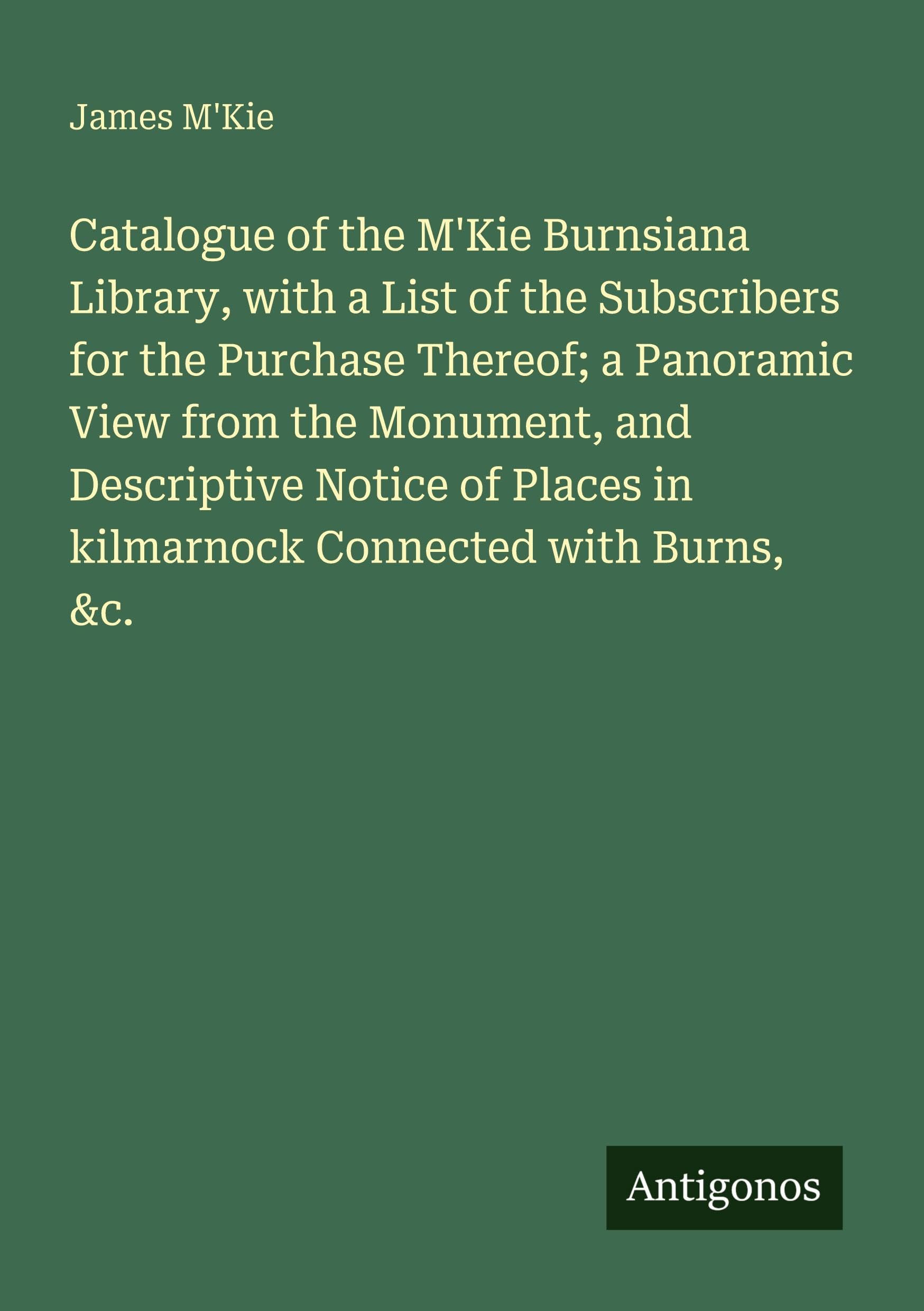 Catalogue of the M'Kie Burnsiana Library, with a List of the Subscribers for the Purchase Thereof; a Panoramic View from the Monument, and Descriptive ... in kilmarnock Connected with Burns, &c.