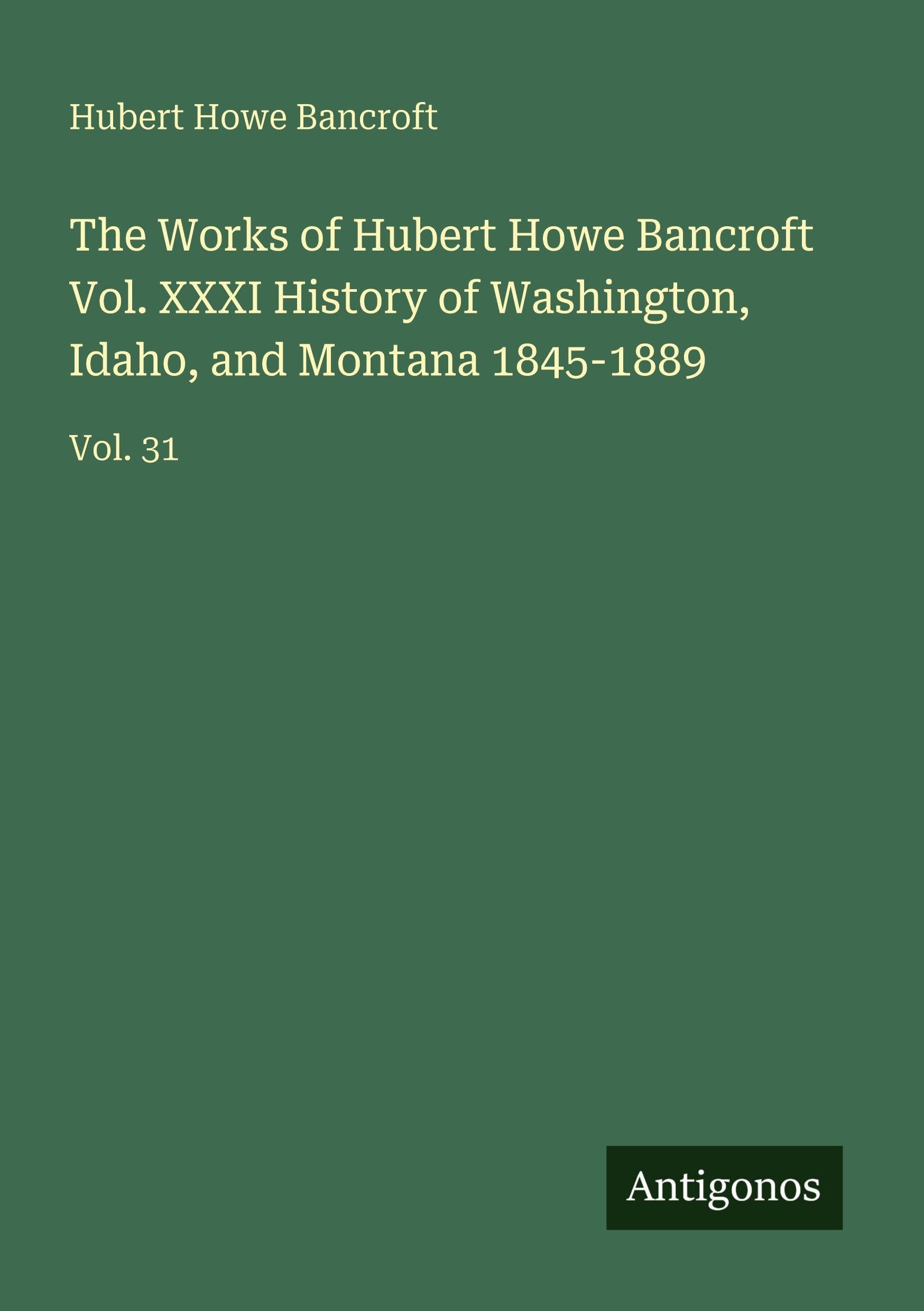 The Works of Hubert Howe Bancroft Vol. XXXI History of Washington, Idaho, and Montana 1845-1889: Vol. 31